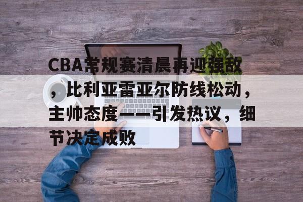 CBA常规赛清晨再迎强敌，比利亚雷亚尔防线松动，主帅态度——引发热议，细节决定成败的简单介绍